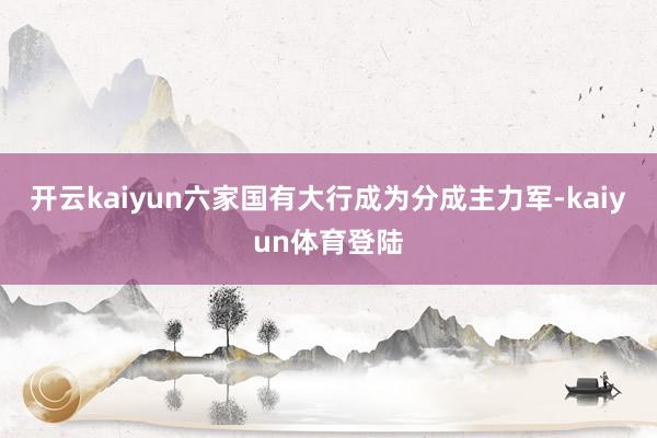 开云kaiyun六家国有大行成为分成主力军-kaiyun体育登陆