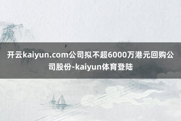 开云kaiyun.com公司拟不超6000万港元回购公司股份-kaiyun体育登陆