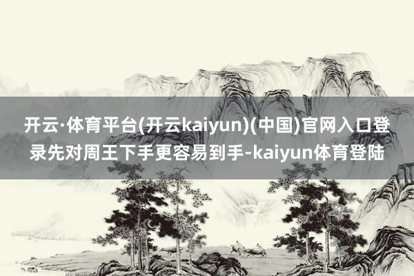 开云·体育平台(开云kaiyun)(中国)官网入口登录先对周王下手更容易到手-kaiyun体育登陆
