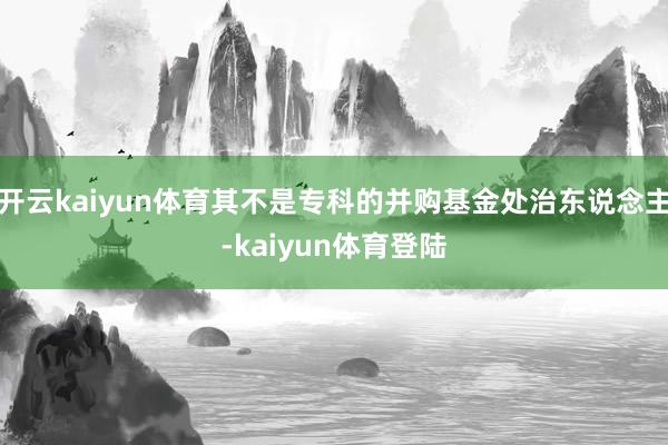 开云kaiyun体育其不是专科的并购基金处治东说念主-kaiyun体育登陆