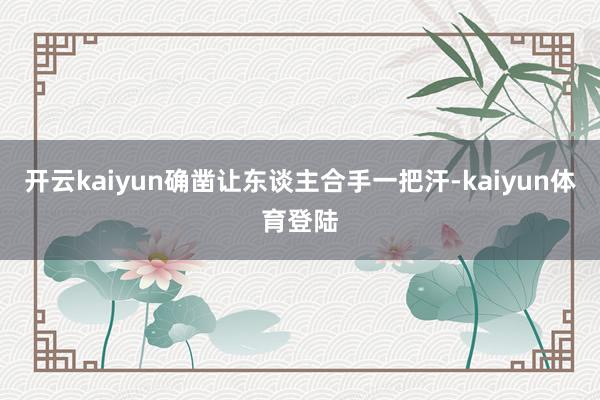 开云kaiyun确凿让东谈主合手一把汗-kaiyun体育登陆