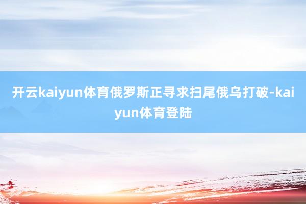 开云kaiyun体育俄罗斯正寻求扫尾俄乌打破-kaiyun体育登陆