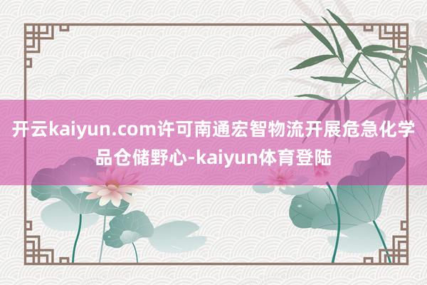 开云kaiyun.com许可南通宏智物流开展危急化学品仓储野心-kaiyun体育登陆