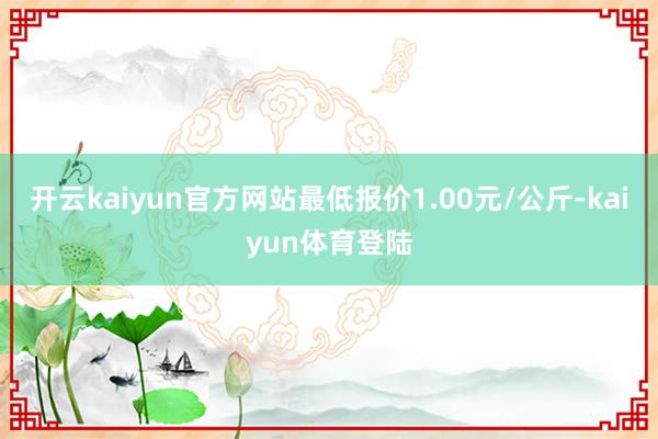 开云kaiyun官方网站最低报价1.00元/公斤-kaiyun体育登陆