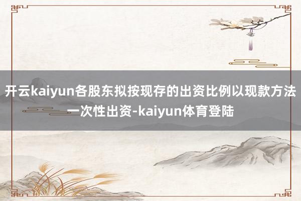 开云kaiyun各股东拟按现存的出资比例以现款方法一次性出资-kaiyun体育登陆