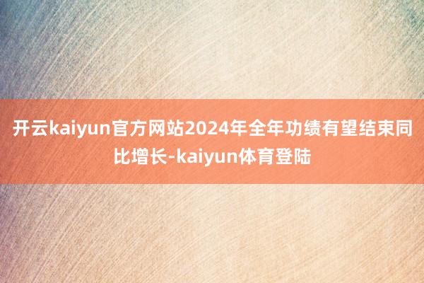 开云kaiyun官方网站2024年全年功绩有望结束同比增长-kaiyun体育登陆