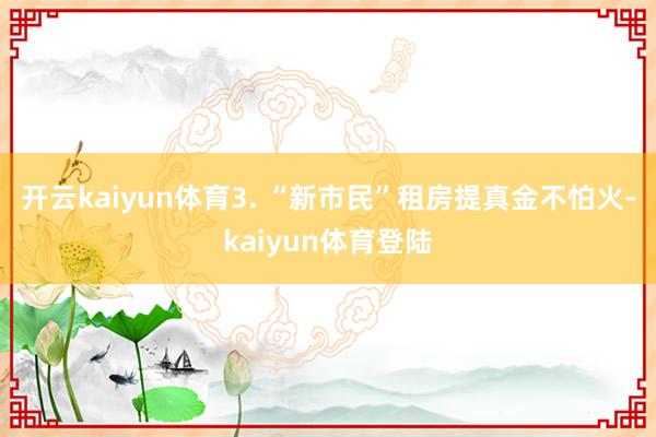 开云kaiyun体育3. “新市民”租房提真金不怕火-kaiyun体育登陆