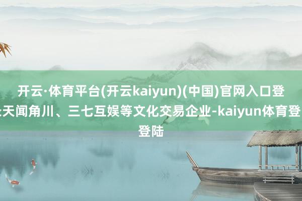 开云·体育平台(开云kaiyun)(中国)官网入口登录天闻角川、三七互娱等文化交易企业-kaiyun体育登陆