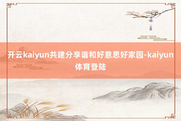 开云kaiyun共建分享谐和好意思好家园-kaiyun体育登陆
