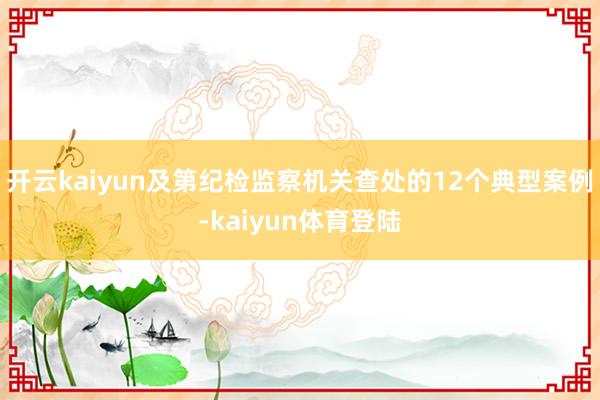 开云kaiyun及第纪检监察机关查处的12个典型案例-kaiyun体育登陆