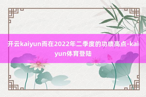 开云kaiyun而在2022年二季度的功绩高点-kaiyun体育登陆