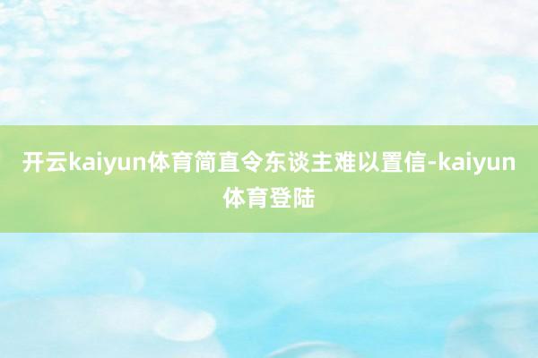 开云kaiyun体育简直令东谈主难以置信-kaiyun体育登陆