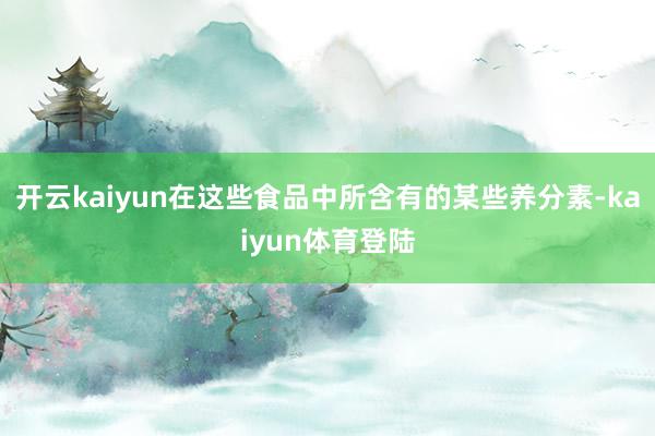 开云kaiyun在这些食品中所含有的某些养分素-kaiyun体育登陆