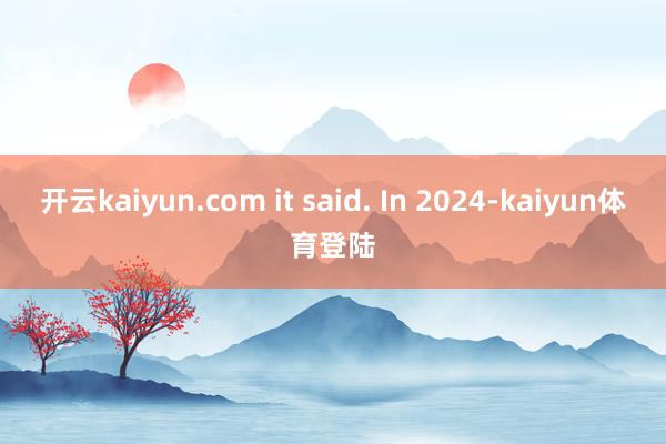 开云kaiyun.com it said. In 2024-kaiyun体育登陆