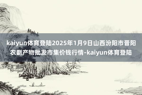 kaiyun体育登陆2025年1月9日山西汾阳市晋阳农副产物批发市集价钱行情-kaiyun体育登陆