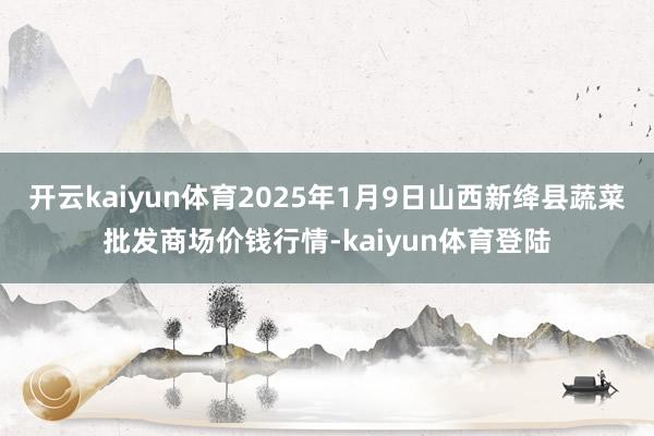 开云kaiyun体育2025年1月9日山西新绛县蔬菜批发商场价钱行情-kaiyun体育登陆