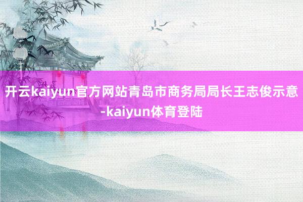 开云kaiyun官方网站　　青岛市商务局局长王志俊示意-kaiyun体育登陆
