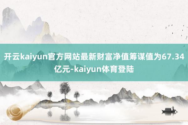 开云kaiyun官方网站最新财富净值筹谋值为67.34亿元-kaiyun体育登陆