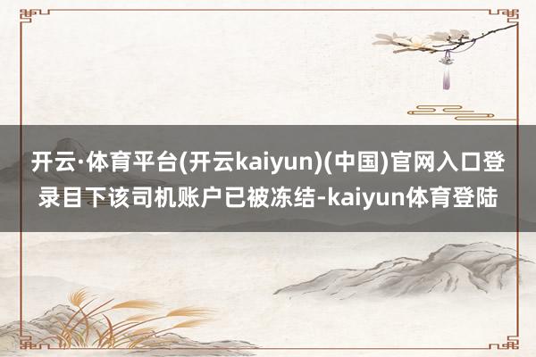 开云·体育平台(开云kaiyun)(中国)官网入口登录目下该司机账户已被冻结-kaiyun体育登陆