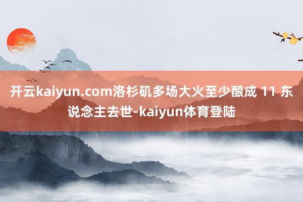 开云kaiyun.com洛杉矶多场大火至少酿成 11 东说念主去世-kaiyun体育登陆