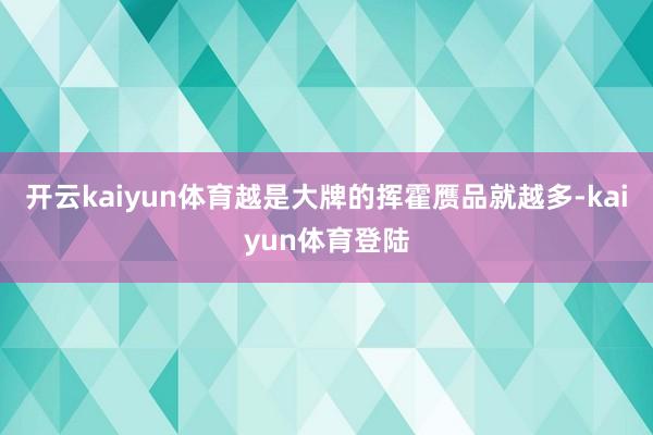 开云kaiyun体育越是大牌的挥霍赝品就越多-kaiyun体育登陆