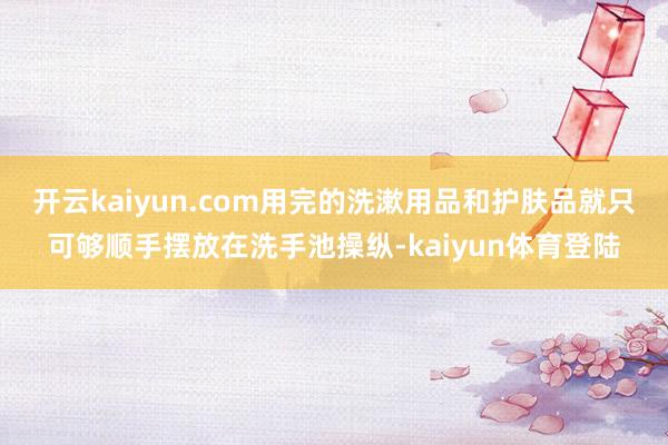 开云kaiyun.com用完的洗漱用品和护肤品就只可够顺手摆放在洗手池操纵-kaiyun体育登陆