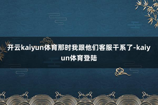 开云kaiyun体育那时我跟他们客服干系了-kaiyun体育登陆