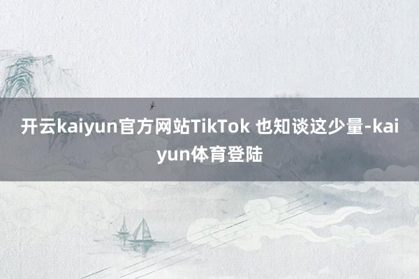 开云kaiyun官方网站TikTok 也知谈这少量-kaiyun体育登陆
