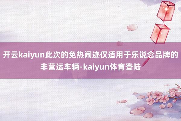 开云kaiyun此次的免热闹迹仅适用于乐说念品牌的非营运车辆-kaiyun体育登陆