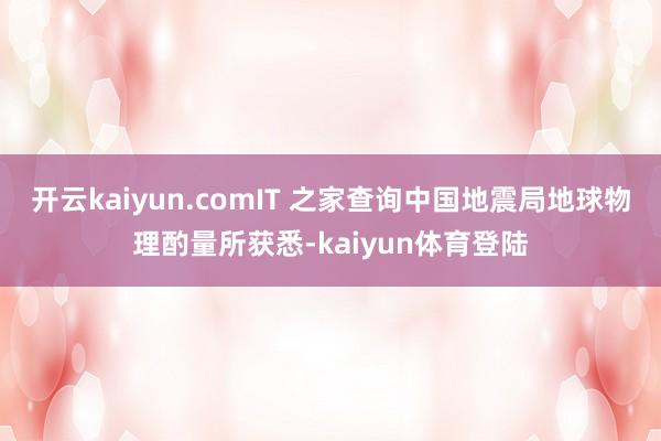 开云kaiyun.comIT 之家查询中国地震局地球物理酌量所获悉-kaiyun体育登陆