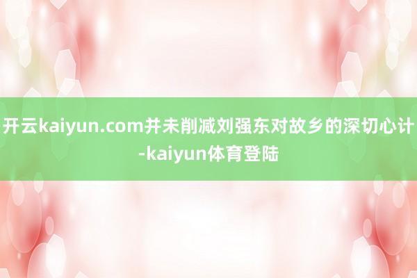 开云kaiyun.com并未削减刘强东对故乡的深切心计-kaiyun体育登陆