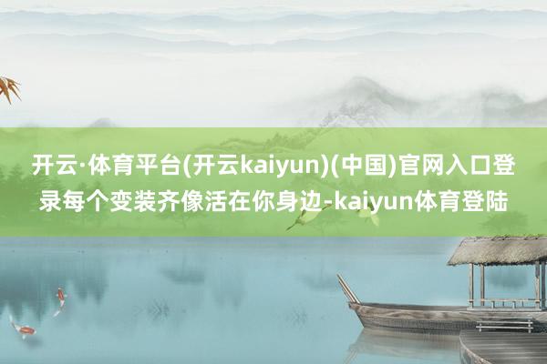 开云·体育平台(开云kaiyun)(中国)官网入口登录每个变装齐像活在你身边-kaiyun体育登陆